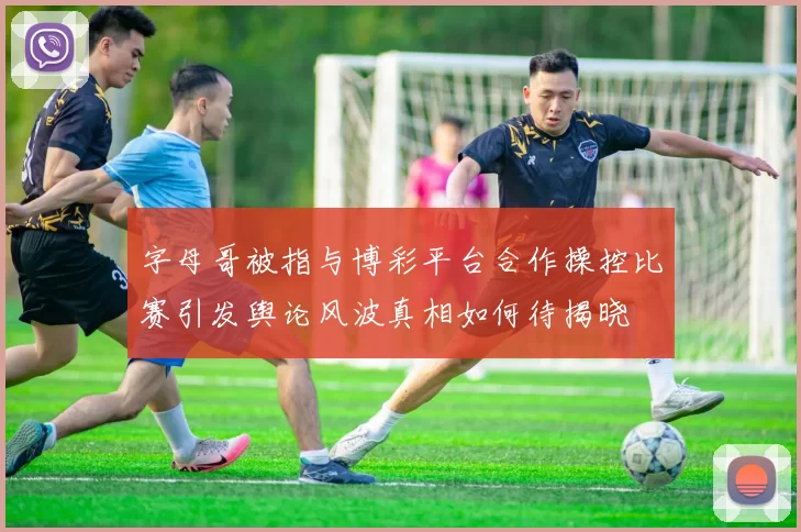 字母哥被指与博彩平台合作操控比赛引发舆论风波真相如何待揭晓