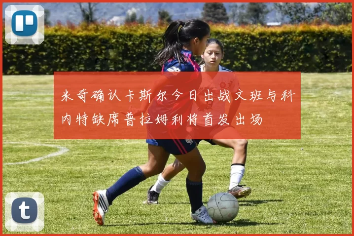 米奇确认卡斯尔今日出战文班与科内特缺席普拉姆利将首发出场