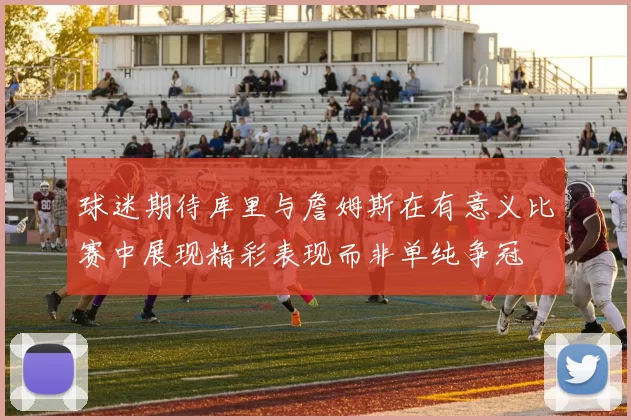 球迷期待库里与詹姆斯在有意义比赛中展现精彩表现而非单纯争冠