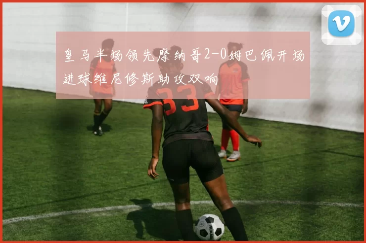 皇马半场领先摩纳哥2-0姆巴佩开场进球维尼修斯助攻双响