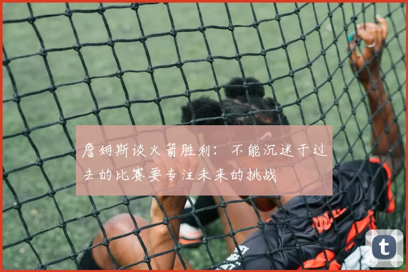 詹姆斯谈火箭胜利：不能沉迷于过去的比赛要专注未来的挑战