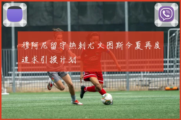 穆阿尼留守热刺尤文图斯今夏再度追求引援计划