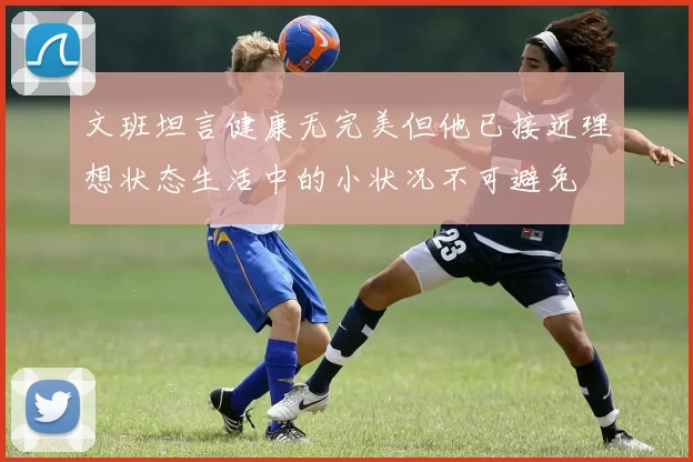 文班坦言健康无完美但他已接近理想状态生活中的小状况不可避免