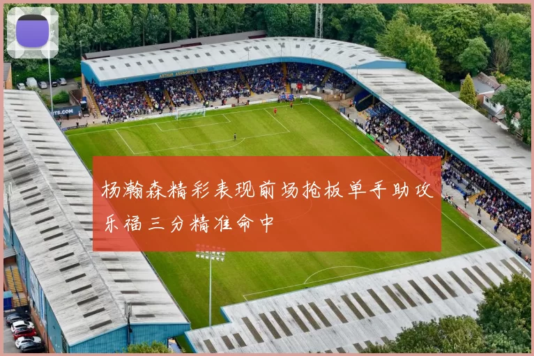 杨瀚森精彩表现前场抢板单手助攻乐福三分精准命中
